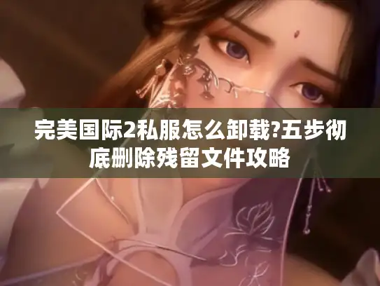 完美国际2私服怎么卸载?五步彻底删除残留文件攻略