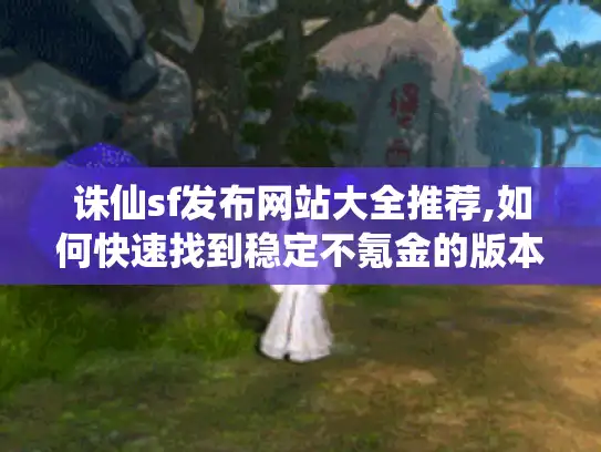 诛仙sf发布网站大全推荐,如何快速找到稳定不氪金的版本? 诛仙sf发布网站大全推荐,如何快速找到稳定不氪金的版本?