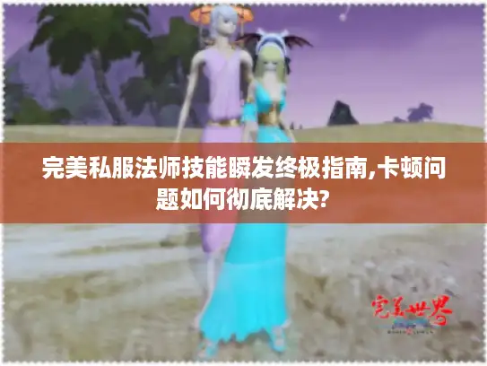 完美私服法师技能瞬发终极指南,卡顿问题如何彻底解决?