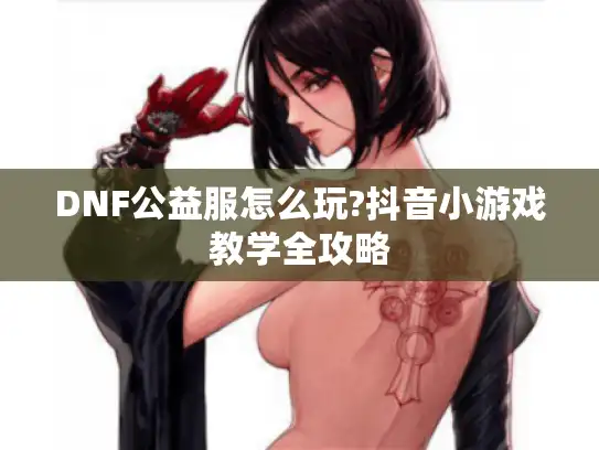 DNF公益服怎么玩?抖音小游戏教学全攻略 DNF公益服怎么玩?抖音小游戏教学全攻略