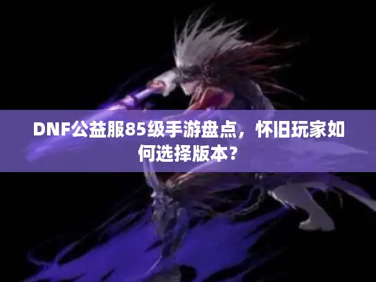 DNF公益服85级手游盘点，怀旧玩家如何选择版本？