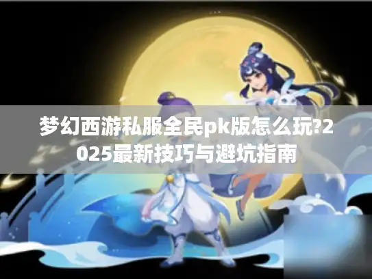 梦幻西游私服全民pk版怎么玩?2025最新技巧与避坑指南