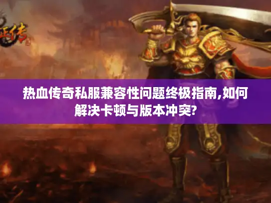 热血传奇私服兼容性问题终极指南,如何解决卡顿与版本冲突?