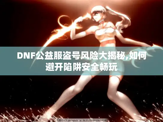 DNF公益服盗号风险大揭秘,如何避开陷阱安全畅玩