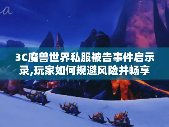 3C魔兽世界私服被告事件启示录,玩家如何规避风险并畅享经典玩法