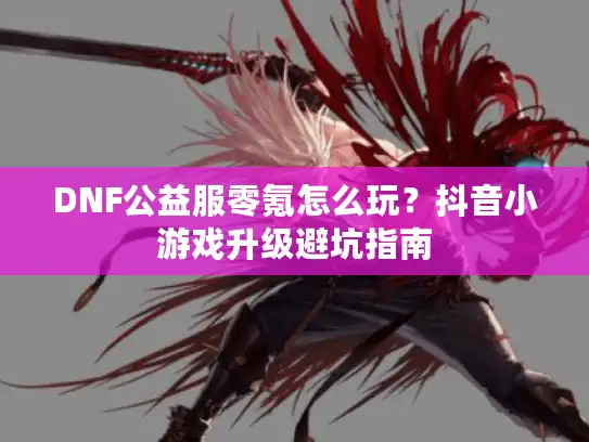 DNF公益服零氪怎么玩?抖音小游戏升级避坑指南 DNF公益服零氪怎么玩?抖音小游戏升级避坑指南