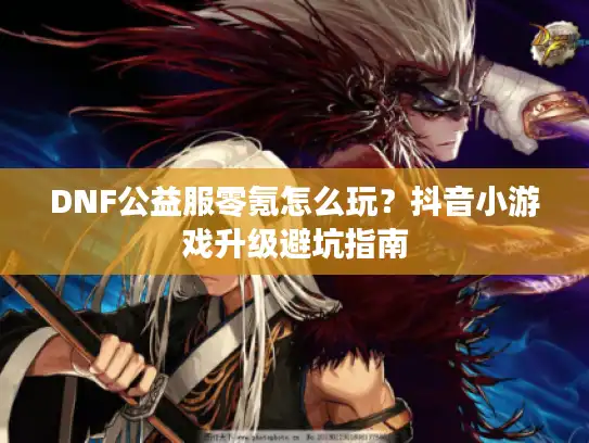 DNF公益服零氪怎么玩?抖音小游戏升级避坑指南 DNF公益服零氪怎么玩?抖音小游戏升级避坑指南