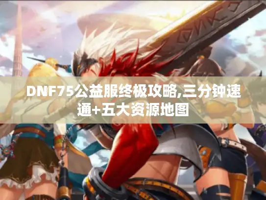 DNF75公益服终极攻略,三分钟速通+五大资源地图