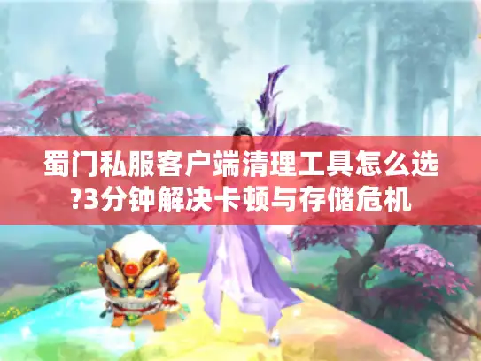 蜀门私服客户端清理工具怎么选?3分钟解决卡顿与存储危机