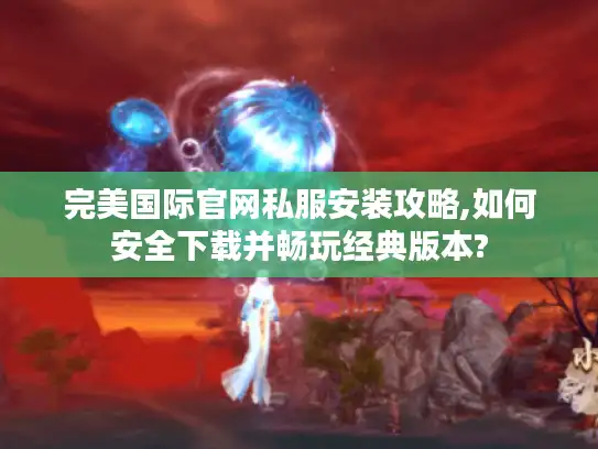 完美国际官网私服安装攻略,如何安全下载并畅玩经典版本?