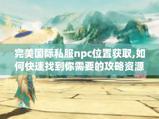 完美国际私服npc位置获取,如何快速找到你需要的攻略资源?