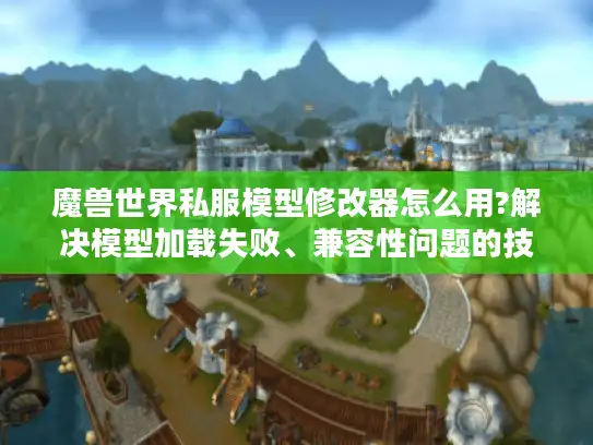 魔兽世界私服模型修改器怎么用?解决模型加载失败、兼容性问题的技巧 魔兽世界私服模型修改器怎么用?解决模型加载失败、兼容性问题的技巧