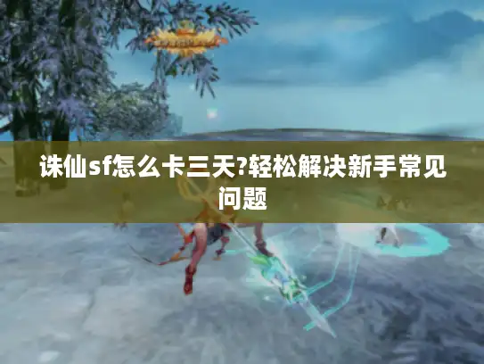诛仙sf怎么卡三天?轻松解决新手常见问题