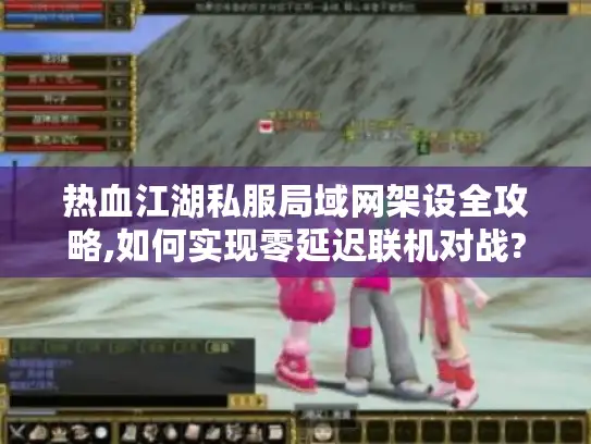 热血江湖私服局域网架设全攻略,如何实现零延迟联机对战?