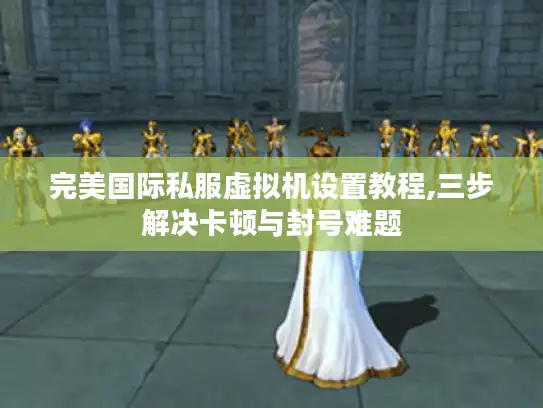 完美国际私服虚拟机设置教程,三步解决卡顿与封号难题