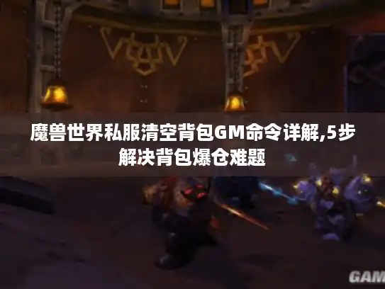 魔兽世界私服清空背包GM命令详解,5步解决背包爆仓难题