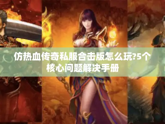 仿热血传奇私服合击版怎么玩?5个核心问题解决手册