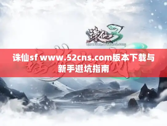 诛仙sf www.52cns.com版本下载与新手避坑指南 诛仙sf www.52cns.com版本下载与新手避坑指南