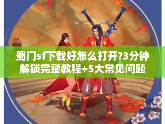 蜀门sf下载好怎么打开?3分钟解锁完整教程+5大常见问题解决