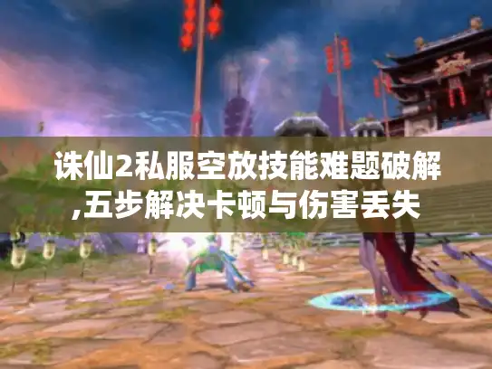 诛仙2私服空放技能难题破解,五步解决卡顿与伤害丢失