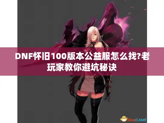 DNF怀旧100版本公益服怎么找?老玩家教你避坑秘诀