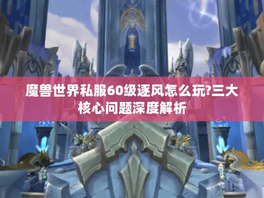 魔兽世界私服60级逐风怎么玩?三大核心问题深度解析 魔兽世界私服60级逐风怎么玩?三大核心问题深度解析