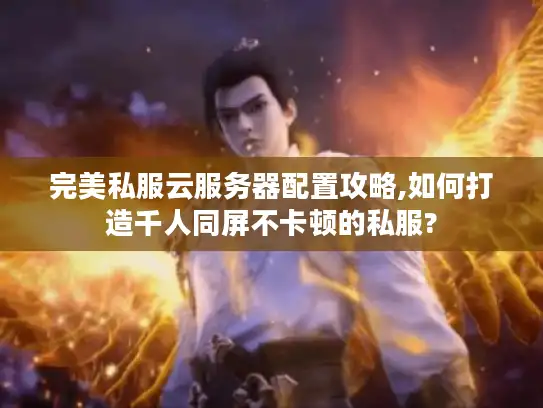 完美私服云服务器配置攻略,如何打造千人同屏不卡顿的私服? 完美私服云服务器配置攻略,如何打造千人同屏不卡顿的私服?