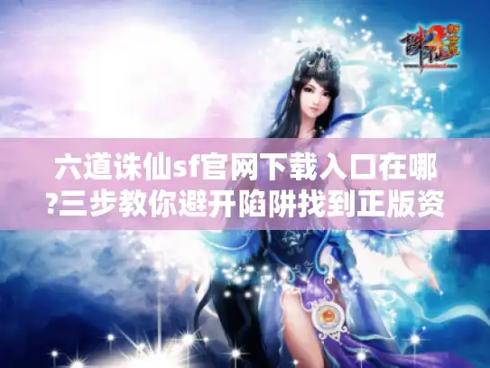 六道诛仙sf官网下载入口在哪?三步教你避开陷阱找到正版资源