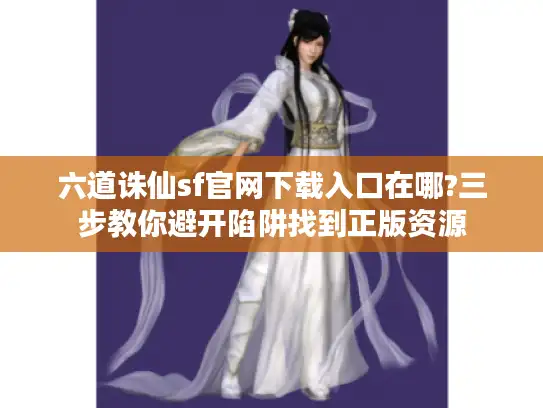 六道诛仙sf官网下载入口在哪?三步教你避开陷阱找到正版资源