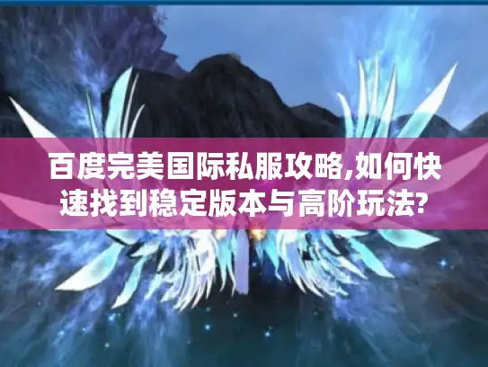 百度完美国际私服攻略,如何快速找到稳定版本与高阶玩法?