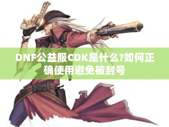 DNF公益服CDK是什么?如何正确使用避免被封号
