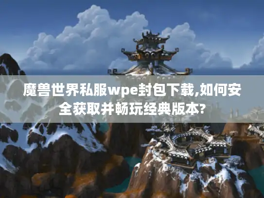 魔兽世界私服wpe封包下载,如何安全获取并畅玩经典版本?