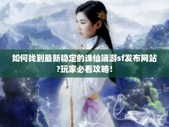 如何找到最新稳定的诛仙端游sf发布网站?玩家必看攻略！