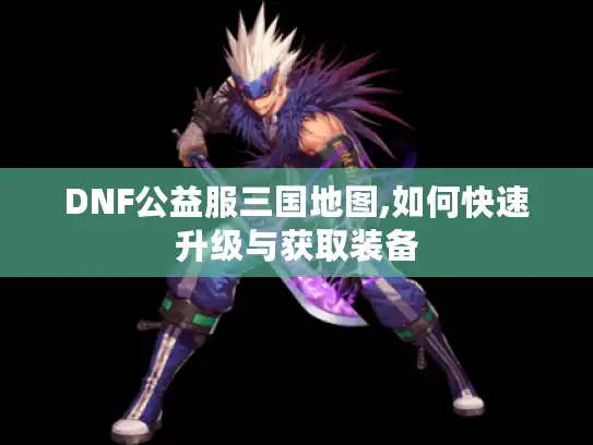 DNF公益服三国地图,如何快速升级与获取装备