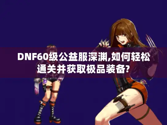 DNF60级公益服深渊,如何轻松通关并获取极品装备?