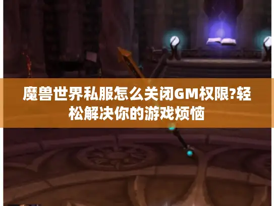 魔兽世界私服怎么关闭GM权限?轻松解决你的游戏烦恼