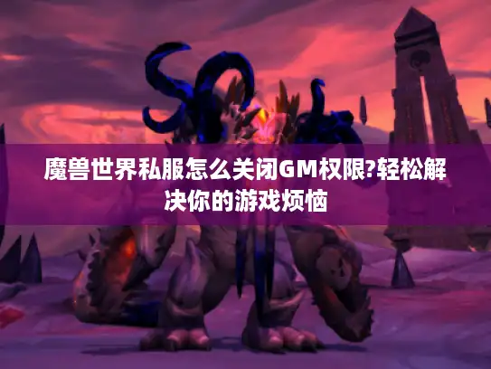 魔兽世界私服怎么关闭GM权限?轻松解决你的游戏烦恼