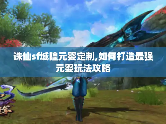 诛仙sf城隍元婴定制,如何打造最强元婴玩法攻略