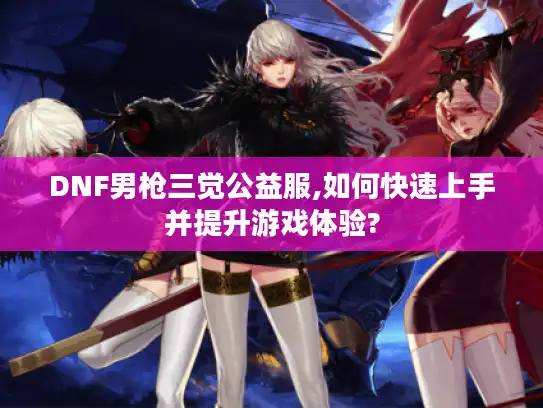 DNF男枪三觉公益服,如何快速上手并提升游戏体验? DNF男枪三觉公益服,如何快速上手并提升游戏体验?