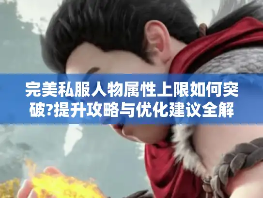 完美私服人物属性上限如何突破?提升攻略与优化建议全解析