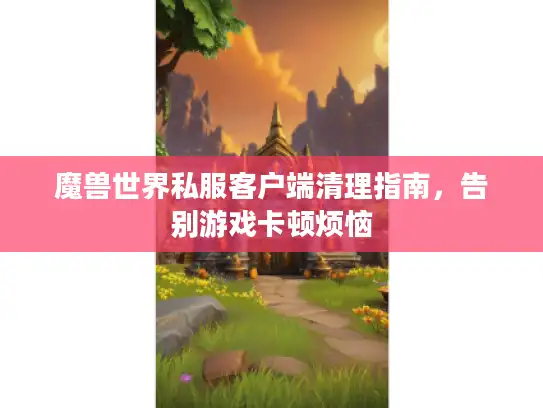 魔兽世界私服客户端清理指南，告别游戏卡顿烦恼