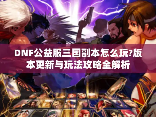DNF公益服三国副本怎么玩?版本更新与玩法攻略全解析