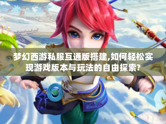 梦幻西游私服互通版搭建,如何轻松实现游戏版本与玩法的自由探索?