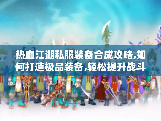 热血江湖私服装备合成攻略,如何打造极品装备,轻松提升战斗力?