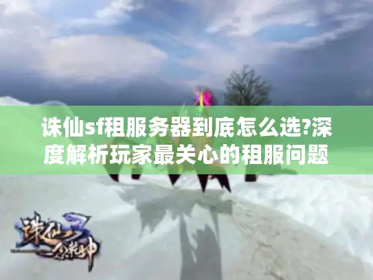 诛仙sf租服务器到底怎么选?深度解析玩家最关心的租服问题