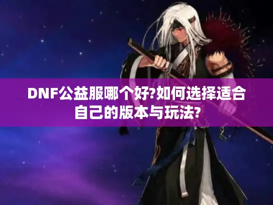 DNF公益服哪个好?如何选择适合自己的版本与玩法?