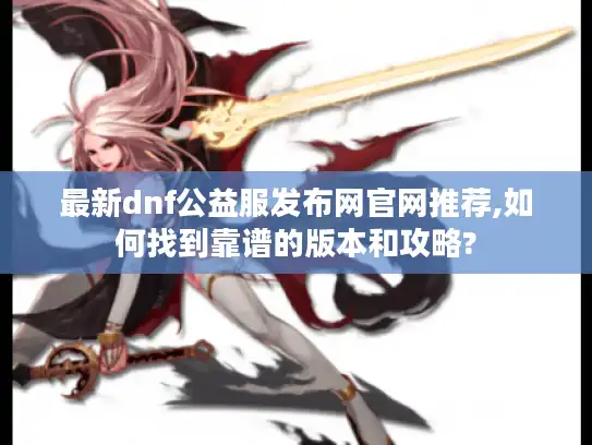 最新dnf公益服发布网官网推荐,如何找到靠谱的版本和攻略?
