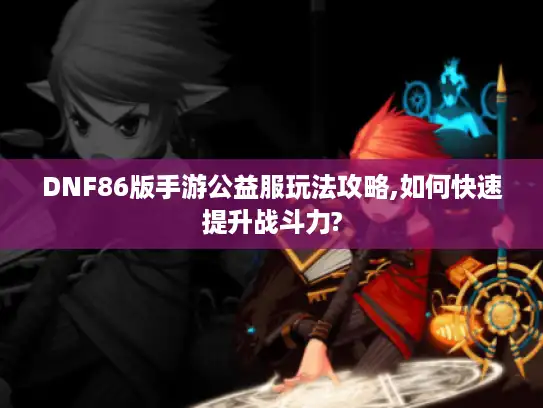 DNF86版手游公益服玩法攻略,如何快速提升战斗力?