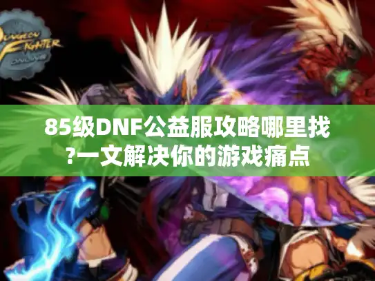 85级DNF公益服攻略哪里找?一文解决你的游戏痛点
