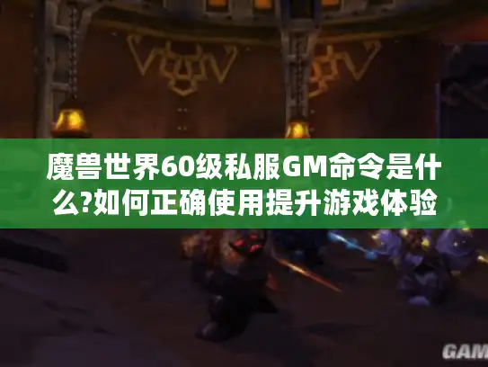 魔兽世界60级私服GM命令是什么?如何正确使用提升游戏体验?